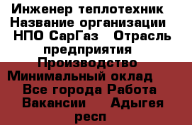 Инженер-теплотехник › Название организации ­ НПО СарГаз › Отрасль предприятия ­ Производство › Минимальный оклад ­ 1 - Все города Работа » Вакансии   . Адыгея респ.